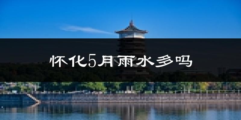 怀化5月雨水多吗?