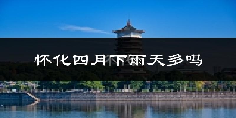 怀化四月下雨天多吗?怀化4月份降雨量多少?