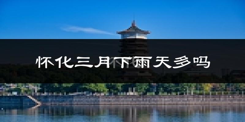 怀化三月下雨天多吗?怀化3月份降雨量多少?