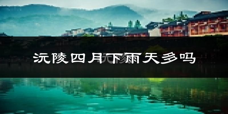 沅陵四月下雨天多吗?沅陵4月份降雨量多少?
