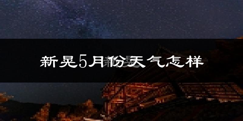 新晃侗族自治县5月天气如何?很热吗?