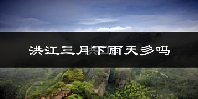 洪江三月下雨天多吗?洪江3月份降雨量多少?