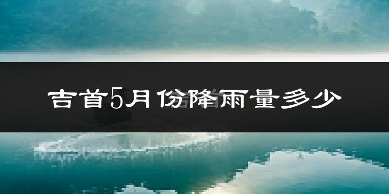吉首5月份降雨量多少?吉首五月下雨多吗?