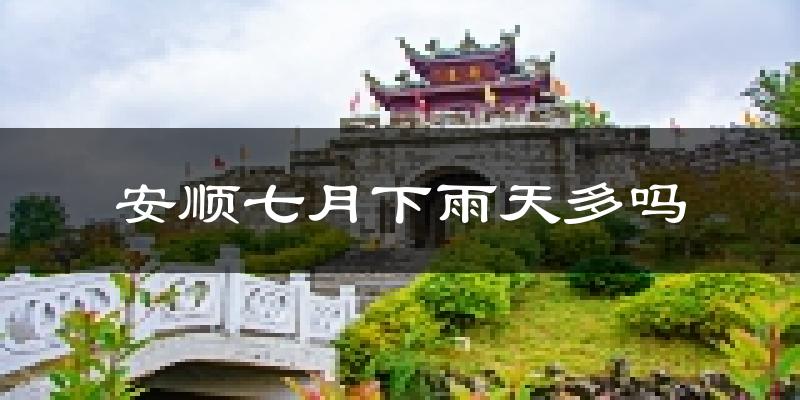 安顺七月下雨天多吗?安顺7月份降雨量多少?