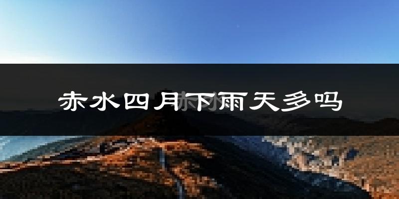 赤水四月下雨天多吗?赤水4月份降雨量多少?