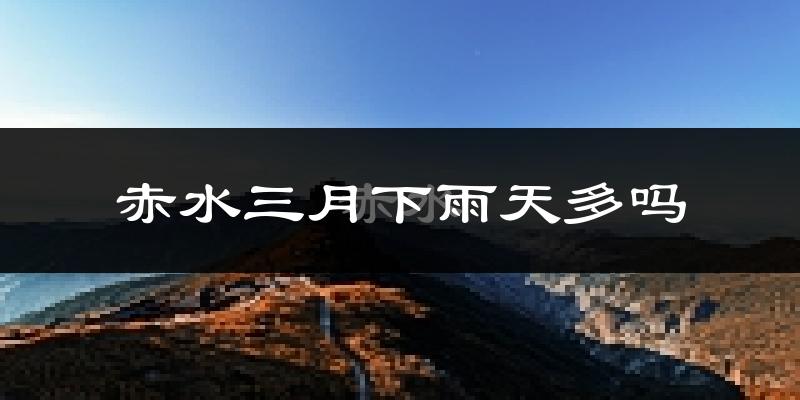 赤水三月下雨天多吗?赤水3月份降雨量多少?