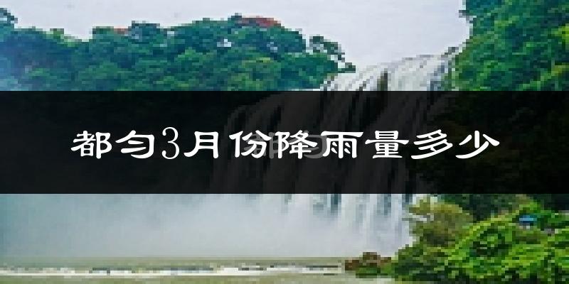 都匀3月份降雨量多少?都匀三月下雨多吗?