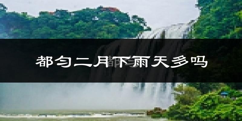 都匀二月下雨天多吗?都匀2月份降雨量多少?