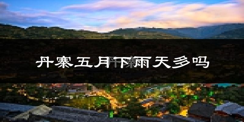 丹寨五月下雨天多吗?丹寨5月份降雨量多少?