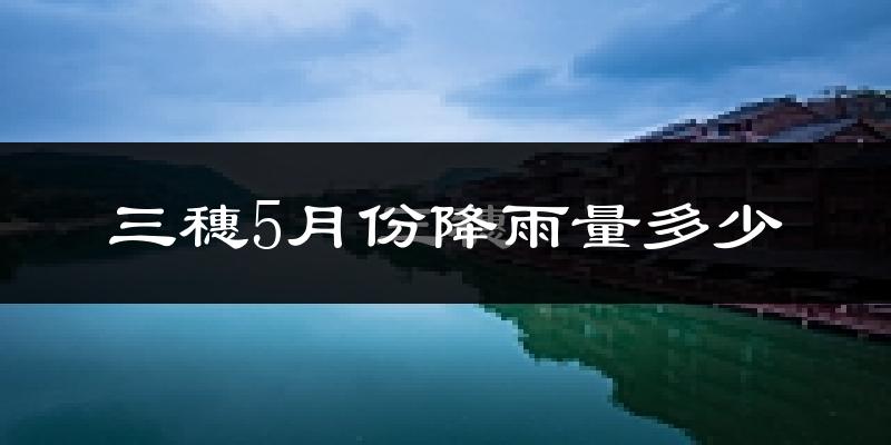 三穗5月份降雨量多少?三穗五月下雨多吗?