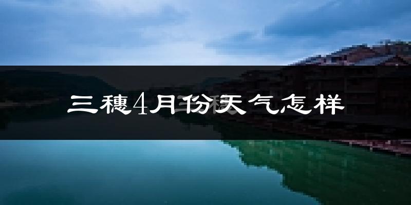 三穗县4月份天气如何?冷热情况怎么样?
