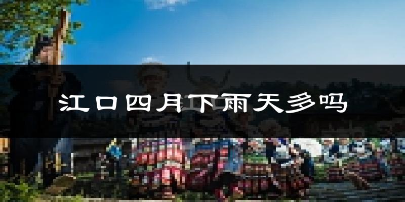 江口四月下雨天多吗?江口4月份降雨量多少?