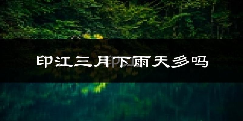 印江三月下雨天多吗?印江3月份降雨量多少?
