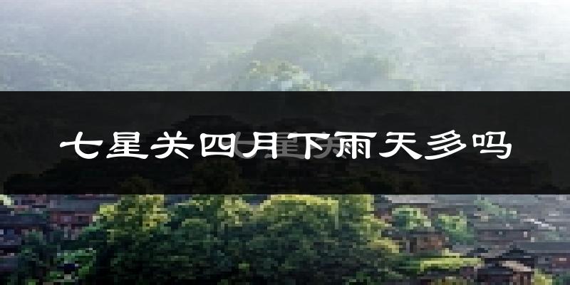 七星关四月下雨天多吗?七星关4月份降雨量多少?