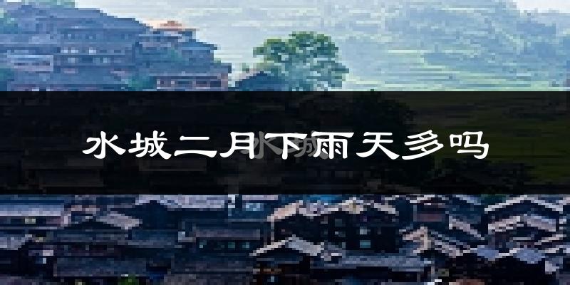 水城二月下雨天多吗?水城2月份降雨量多少?