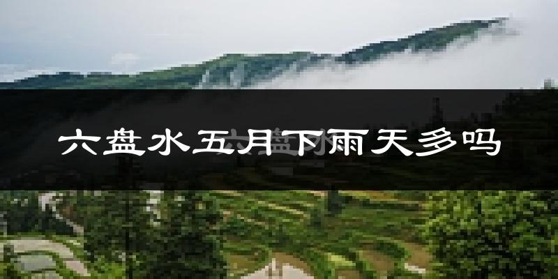 六盘水五月下雨天多吗?六盘水5月份降雨量多少?