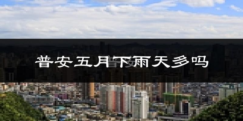 普安五月下雨天多吗?普安5月份降雨量多少?