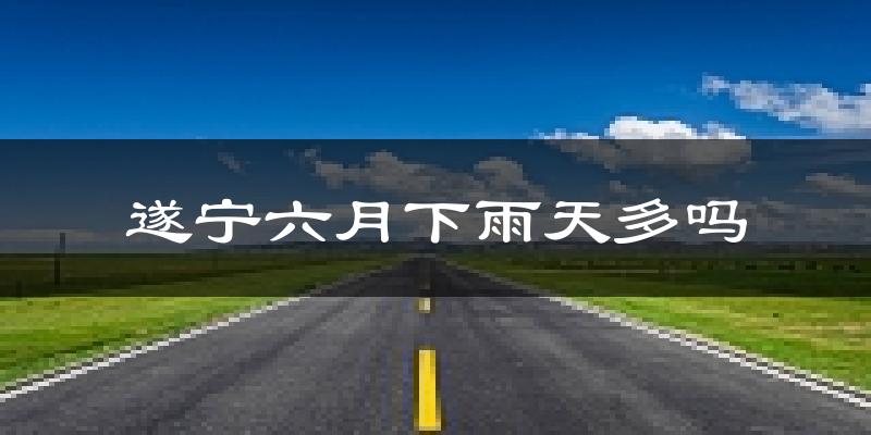 遂宁六月下雨天多吗?遂宁6月份降雨量多少?