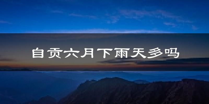 自贡六月下雨天多吗?自贡6月份降雨量多少?