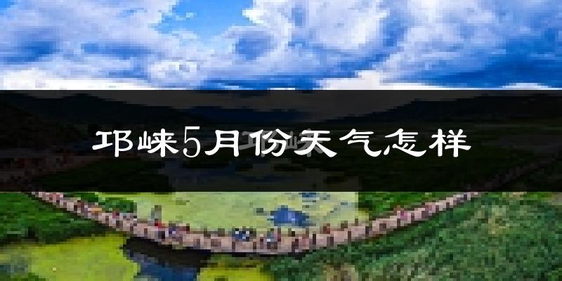 邛崃市5月份天气如何?热吗?