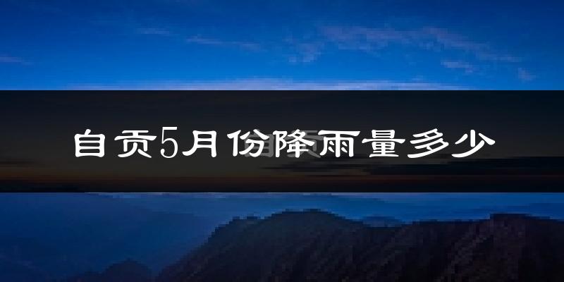 自贡5月份降雨量多少?自贡五月下雨多吗?