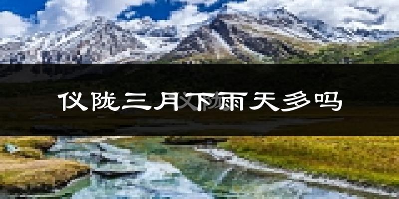 仪陇三月下雨天多吗?仪陇3月份降雨量多少?