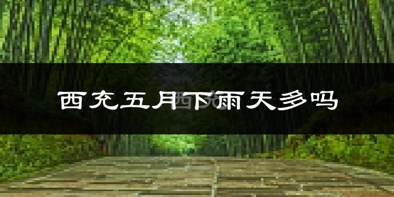 西充五月下雨天多吗?西充5月份降雨量多少?