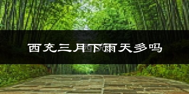 西充三月下雨天多吗?西充3月份降雨量多少?