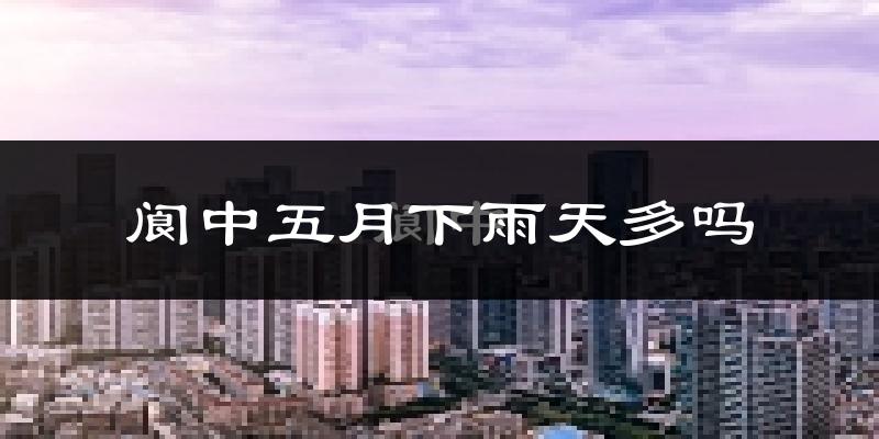 阆中五月下雨天多吗?阆中5月份降雨量多少?