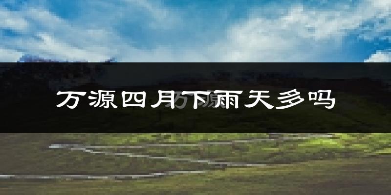 万源四月下雨天多吗?万源4月份降雨量多少?