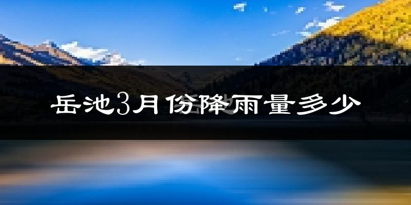 岳池3月份降雨量多少?岳池三月下雨多吗?