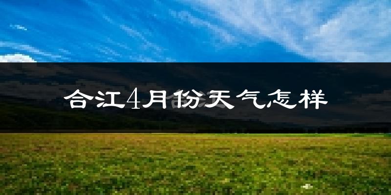 合江县4月份天气如何?冷热情况怎么样?