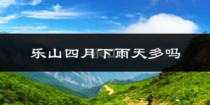 乐山四月下雨天多吗?乐山4月份降雨量多少?