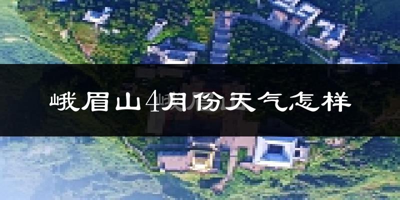 峨眉山市4月份天气如何?冷热情况怎么样?
