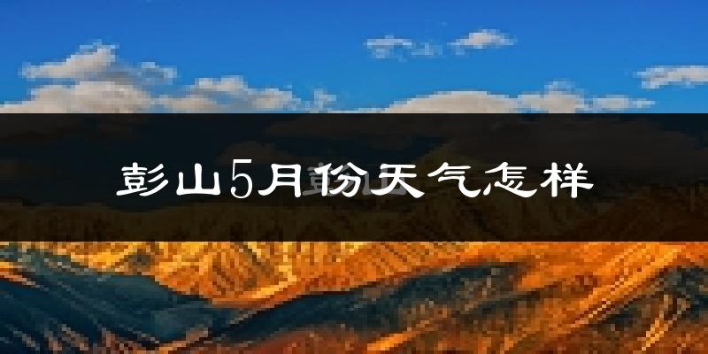 彭山5月份天气怎样?彭山五月冷吗?