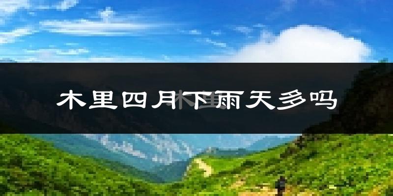 木里四月下雨天多吗?木里4月份降雨量多少?