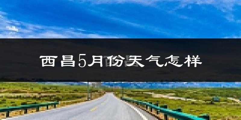 西昌市5月份天气如何?很热吗?