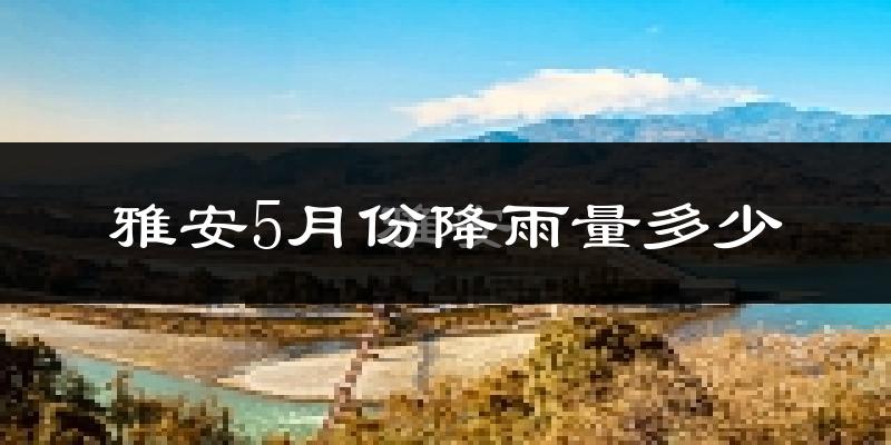 雅安5月份降雨量多少?雅安五月下雨多吗?