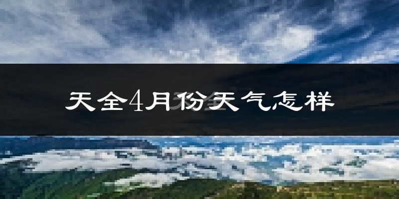 天全县4月份天气如何?冷热情况怎样?