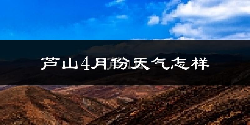 芦山县4月份天气如何?冷热情况怎么样?