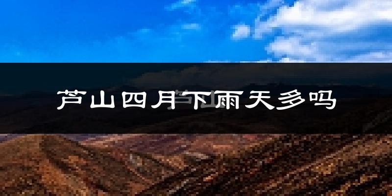 芦山四月下雨天多吗?芦山4月份降雨量多少?