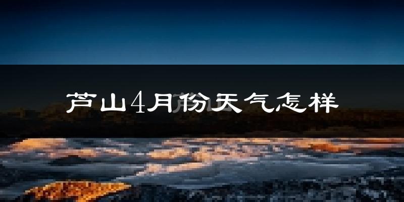 芦山县4月份天气如何?冷热情况分析