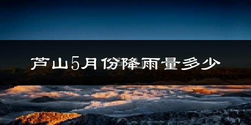 芦山5月份降雨量多少?芦山五月下雨多吗?
