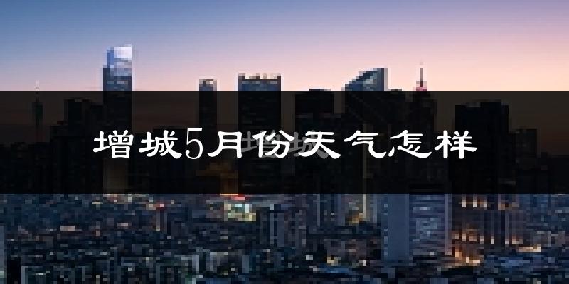 增城5月份天气怎样?增城五月冷吗?