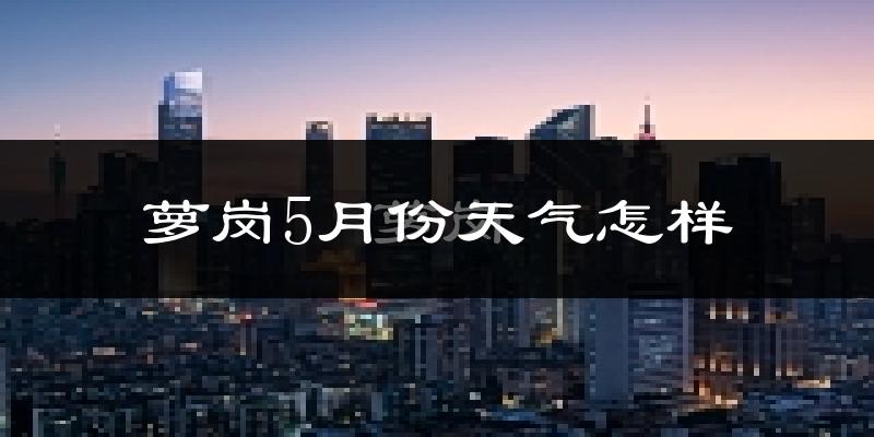 萝岗5月份天气怎样?萝岗五月冷吗?