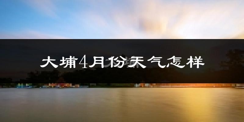 大埔县4月份天气如何?冷热情况怎么样?