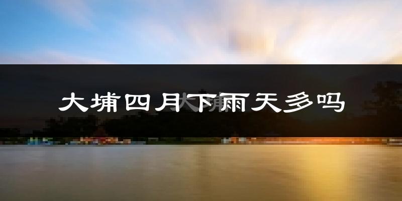 大埔四月下雨天多吗?大埔4月份降雨量多少?