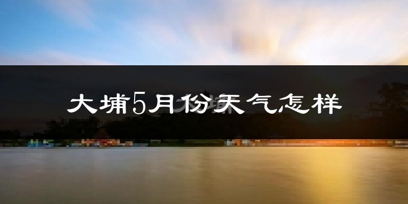 大埔县5月份天气如何?会很热吗?
