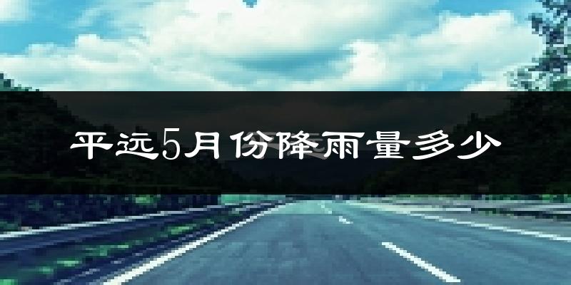 平远5月份降雨量多少?平远五月下雨多吗?