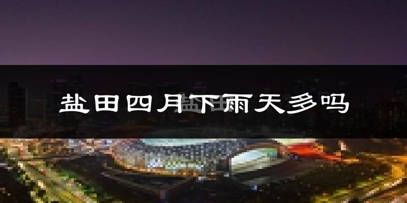 盐田四月下雨天多吗?盐田4月份降雨量多少?